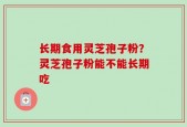长期食用灵芝孢子粉？灵芝孢子粉能不能长期吃