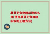 黑灵芝食物精华液怎么用(使用黑灵芝食用精华液的正确方法)
