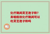 化疗期间灵芝孢子粉？鼻咽癌放化疗期间可以吃灵芝孢子粉吗