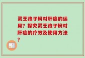 灵芝孢子粉对肝癌的运用？探究灵芝孢子粉对肝癌的疗效及使用方法？