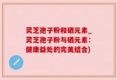 灵芝孢子粉和硒元素_灵芝孢子粉与硒元素：健康益处的完美结合)