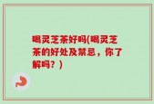 喝灵芝茶好吗(喝灵芝茶的好处及禁忌，你了解吗？)
