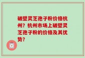 破壁灵芝孢子粉价格杭州？杭州市场上破壁灵芝孢子粉的价格及其优势？