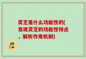 灵芝是什么功能性的(发现灵芝的功能性特点，解析作用机制)