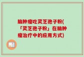 脑肿瘤吃灵芝孢子粉(「灵芝孢子粉」在脑肿瘤治疗中的应用方式)