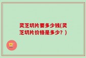 灵芝切片要多少钱(灵芝切片价格是多少？)