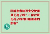 肝脏患者能否安全使用灵芝孢子粉？？探讨灵芝孢子粉对肝脏患者的影响？