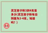 灵芝孢子粉3到4克是多少(灵芝孢子粉每日剂量为3-4克，知道吗？)
