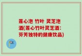 莲心泡 竹叶 灵芝泡酒(莲心竹叶灵芝酒：芬芳独特的健康饮品)