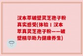 汉本萃破壁灵芝孢子粉真实感受(体验丨汉本萃真灵芝孢子粉——破壁精华助力健康养生)