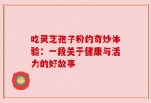 吃灵芝孢子粉的奇妙体验：一段关于健康与活力的好故事