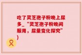 吃了灵芝孢子粉晚上尿多_“灵芝孢子粉晚间服用，尿量变化探究”)