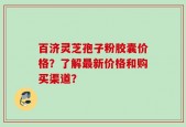 百济灵芝孢子粉胶囊价格？了解最新价格和购买渠道？