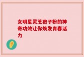 女明星灵芝孢子粉的神奇功效让你焕发青春活力