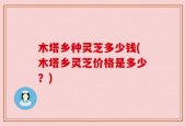 木塔乡种灵芝多少钱(木塔乡灵芝价格是多少？)