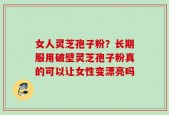 女人灵芝孢子粉？长期服用破壁灵芝孢子粉真的可以让女性变漂亮吗