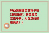 轩益源破壁灵芝孢子粉(重磅推荐：轩益源灵芝孢子粉，大自然的健康美食！)