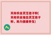 天和农业灵芝孢子粉(天和农业推出灵芝孢子粉，助力健康养生)