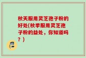 秋天服用灵芝孢子粉的好处(秋季服用灵芝孢子粉的益处，你知道吗？)