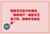 破壁灵芝孢子粉襄阳_“襄阳特产：破壁灵芝孢子粉，健康养生新选择”