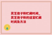 灵芝孢子粉贮藏时间_灵芝孢子粉的适宜贮藏时间及方法