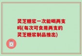 灵芝糖浆一次能喝两支吗(每次可食用两支的灵芝糖浆制品推出)