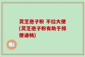灵芝孢子粉 不拉大便(灵芝孢子粉有助于排便通畅)