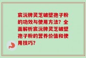 宸沅牌灵芝破壁孢子粉的功效与使用方法？全面解析宸沅牌灵芝破壁孢子粉的营养价值和使用技巧？
