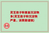 灵芝孢子粉里面沉淀物多(灵芝孢子粉沉淀物严重，消费需谨慎)