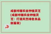 成都烨膳农业种植灵芝(成都烨膳农业种植灵芝：打造天然绿色食品新篇章)