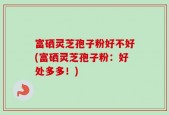 富硒灵芝孢子粉好不好(富硒灵芝孢子粉：好处多多！)