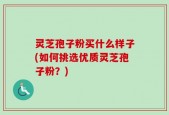 灵芝孢子粉买什么样子(如何挑选优质灵芝孢子粉？)