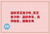 盗龄灵芝孢子粉_灵芝孢子粉：盗龄养生，高效吸收，健康长寿