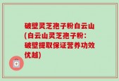 破壁灵芝孢子粉白云山(白云山灵芝孢子粉：破壁提取保证营养功效优越)