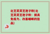 北芝灵灵芝孢子粉(北芝灵灵芝孢子粉：提高免疫力、改善睡眠的佳品)