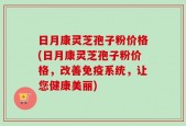 日月康灵芝孢子粉价格(日月康灵芝孢子粉价格，改善免疫系统，让您健康美丽)