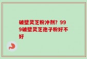 破壁灵芝粉冲剂？999破壁灵芝孢子粉好不好
