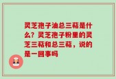 灵芝孢子油总三萜是什么？灵芝孢子粉里的灵芝三萜和总三萜，说的是一回事吗