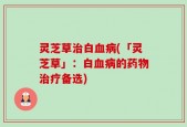 灵芝草治白血病(「灵芝草」：白血病的药物治疗备选)
