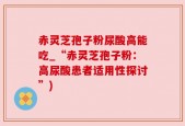 赤灵芝孢子粉尿酸高能吃_“赤灵芝孢子粉：高尿酸患者适用性探讨”)