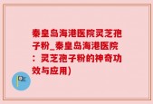 秦皇岛海港医院灵芝孢子粉_秦皇岛海港医院：灵芝孢子粉的神奇功效与应用)