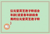 位元堂灵芝孢子粉适合年龄(适宜各年龄段食用的位元堂灵芝孢子粉)