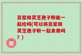 豆浆和灵芝孢子粉能一起吃吗(可以将豆浆和灵芝孢子粉一起食用吗？)