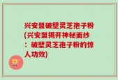 兴安盟破壁灵芝孢子粉(兴安盟揭开神秘面纱：破壁灵芝孢子粉的惊人功效)