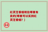 红灵芝香烟现在哪里有卖的(哪里可以买到红灵芝香烟？)
