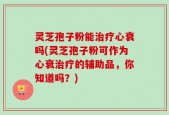 灵芝孢子粉能治疗心衰吗(灵芝孢子粉可作为心衰治疗的辅助品，你知道吗？)