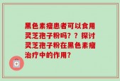 黑色素瘤患者可以食用灵芝孢子粉吗？？探讨灵芝孢子粉在黑色素瘤治疗中的作用？