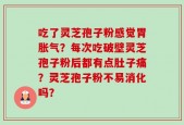 吃了灵芝孢子粉感觉胃胀气？每次吃破壁灵芝孢子粉后都有点肚子痛？灵芝孢子粉不易消化吗？