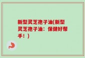 新型灵芝孢子油(新型灵芝孢子油：保健好帮手！)