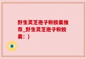 野生灵芝孢子粉胶囊推荐_野生灵芝孢子粉胶囊：)